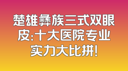 楚雄彝族三式双眼皮：十大医院专业实力大比拼！