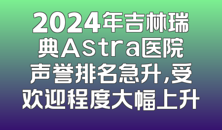 2024年吉林瑞典Astra医院声誉排名急升，受欢迎程度大幅上升