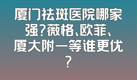 厦门祛斑医院哪家强？薇格、欧菲、厦大附一等谁更优？