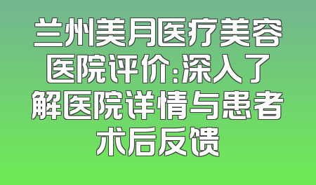 兰州美月医疗美容医院评价：深入了解医院详情与患者术后反馈