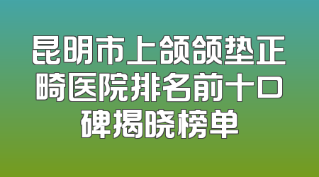 昆明市上颌颌垫正畸医院排名前十口碑揭晓榜单