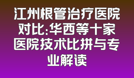 江州根管治疗医院对比：华西等十家医院技术比拼与专业解读