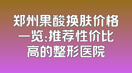 郑州果酸换肤价格一览：推荐性价比高的整形医院