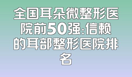 全国耳朵微整形医院前50强：信赖的耳部整形医院排名