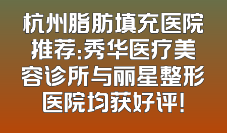 杭州脂肪填充医院推荐：秀华医疗美容诊所与丽星整形医院均获好评！