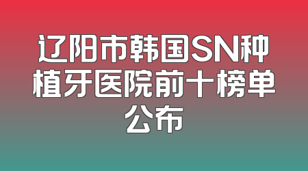 辽阳市韩国SN种植牙医院前十榜单公布