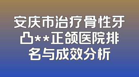 安庆市治疗骨性牙凸**正颌医院排名与成效分析