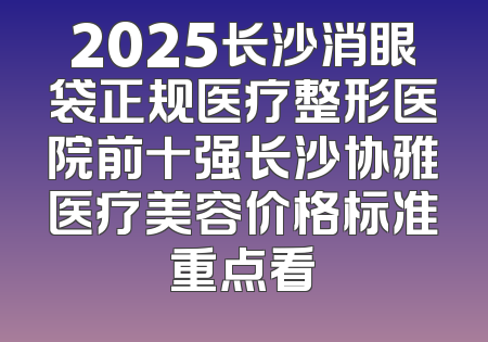 2025长沙消眼袋正规医疗整形医院前十强长沙协雅医疗美容价格标准重点看