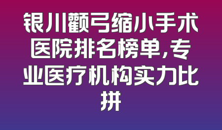 银川颧弓缩小手术医院排名榜单，专业医疗机构实力比拼