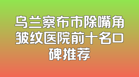 乌兰察布市除嘴角皱纹医院前十名口碑推荐