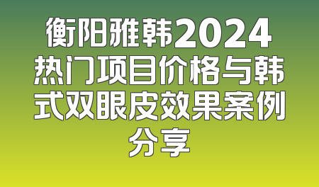 衡阳雅韩2024热门项目价格与韩式双眼皮效果案例分享