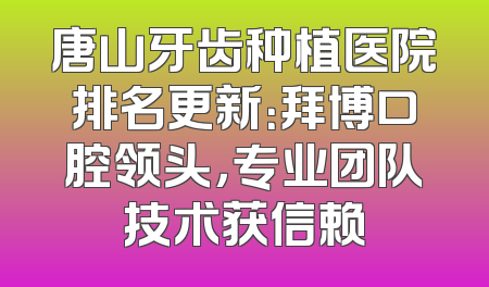 唐山牙齿种植医院排名更新：拜博口腔领头，专业团队技术获信赖
