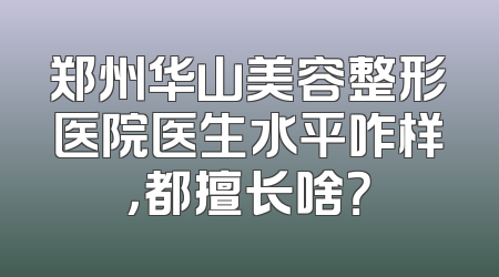 郑州华山美容整形医院医生水平咋样，都擅长啥？