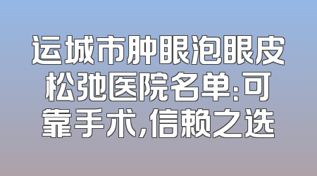 运城市肿眼泡眼皮松弛医院名单：可靠手术，信赖之选