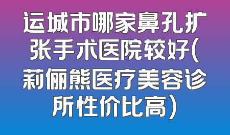 运城市哪家鼻孔扩张手术医院较好（莉俪熊医疗美容诊所性价比高）