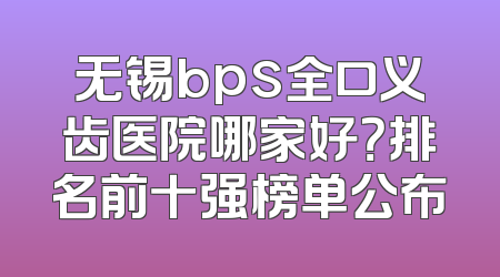 无锡bps全口义齿医院哪家好？排名前十强榜单公布