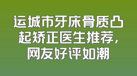 运城市牙床骨质凸起矫正医生推荐，网友好评如潮