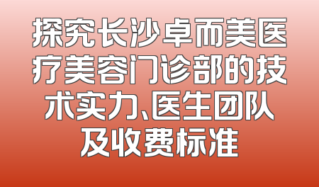探究长沙卓而美医疗美容门诊部的技术实力、医生团队及收费标准
