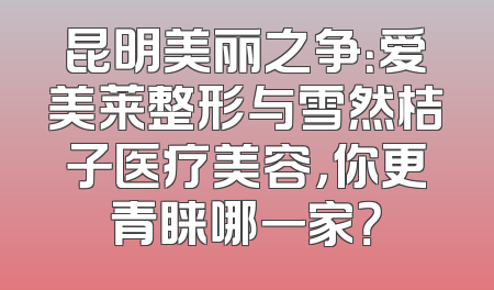 昆明美丽之争：爱美莱整形与雪然桔子医疗美容，你更青睐哪一家？