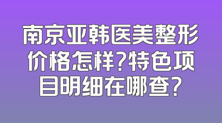 南京亚韩医美整形价格怎样？特色项目明细在哪查？