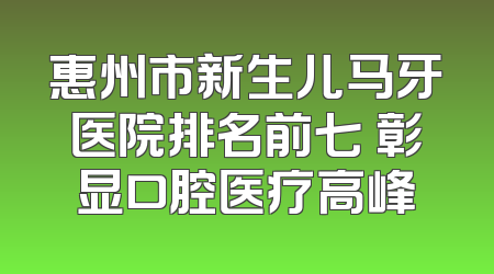 惠州市新生儿马牙医院排名前七 彰显口腔医疗高峰