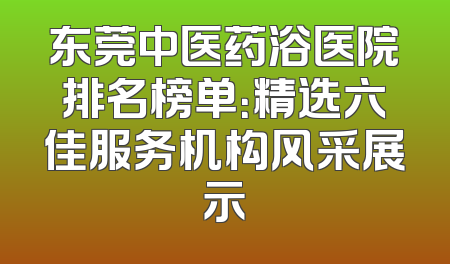 东莞中医药浴医院排名榜单：精选六佳服务机构风采展示