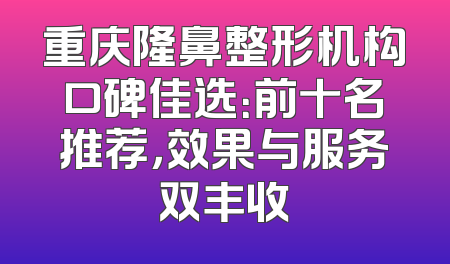 重庆隆鼻整形机构口碑佳选：前十名推荐，效果与服务双丰收