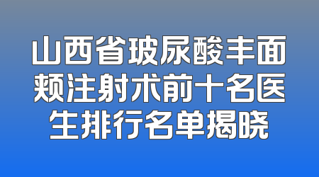 山西省玻尿酸丰面颊注射术前十名医生排行名单揭晓
