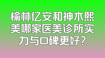 榆林亿安和神木熙美哪家医美诊所实力与口碑更好？