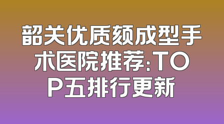 韶关优质颏成型手术医院推荐：TOP五排行更新