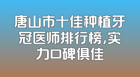 唐山市十佳种植牙冠医师排行榜，实力口碑俱佳