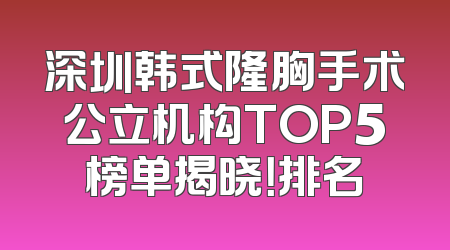 深圳韩式隆胸手术公立机构TOP5榜单揭晓！排名