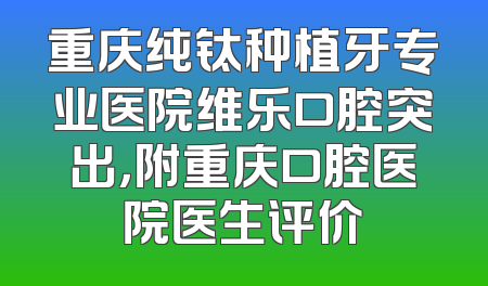 重庆纯钛种植牙专业医院维乐口腔突出，附重庆口腔医院医生评价