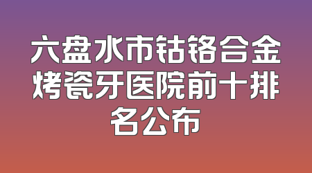 六盘水市钴铬合金烤瓷牙医院前十排名公布