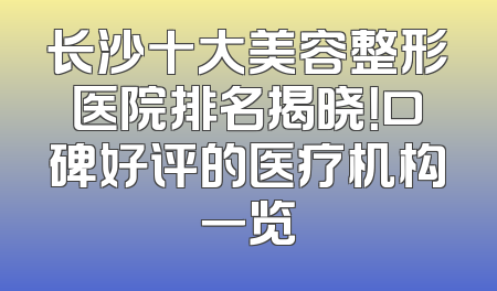 长沙十大美容整形医院排名揭晓！口碑好评的医疗机构一览