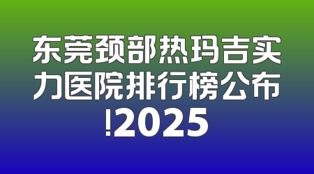 东莞颈部热玛吉实力医院排行榜公布!2025