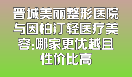 晋城美丽整形医院与因柏汀轻医疗美容：哪家更优越且性价比高