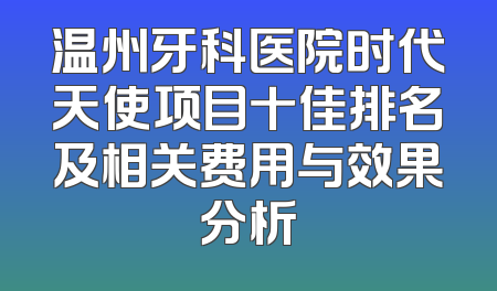 温州牙科医院时代天使项目十佳排名及相关费用与效果分析