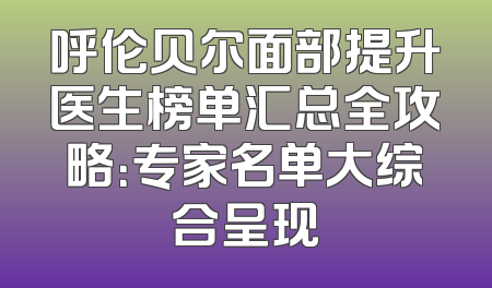 呼伦贝尔面部提升医生榜单汇总全攻略：专家名单大综合呈现