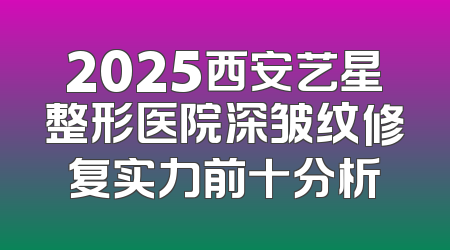 2025西安艺星整形医院深皱纹修复实力前十分析