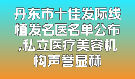 丹东市十佳发际线植发名医名单公布，私立医疗美容机构声誉显赫