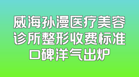 威海孙漫医疗美容诊所整形收费标准口碑洋气出炉
