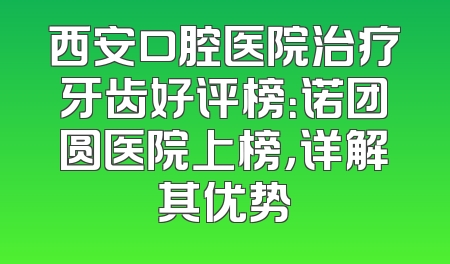 西安口腔医院治疗牙齿好评榜：诺团圆医院上榜，详解其优势