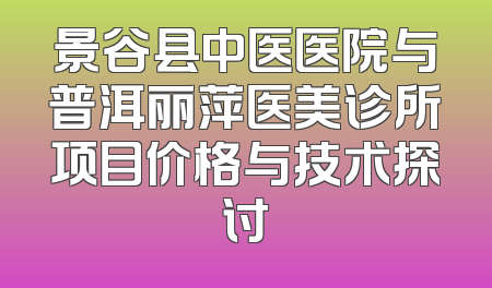 景谷县中医医院与普洱丽萍医美诊所项目价格与技术探讨