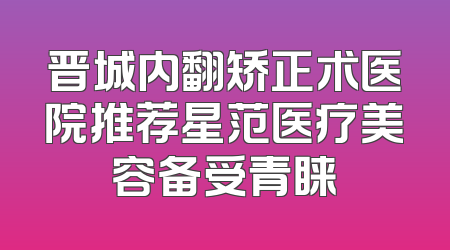晋城内翻矫正术医院推荐星范医疗美容备受青睐