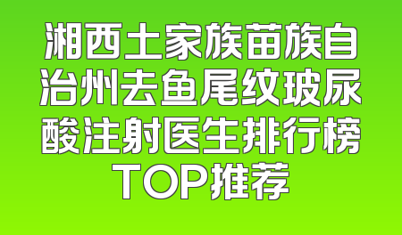 湘西土家族苗族自治州去鱼尾纹玻尿酸注射医生排行榜TOP推荐