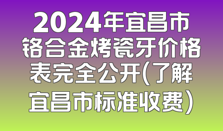2024年宜昌市铬合金烤瓷牙价格表完全公开（了解宜昌市标准收费）