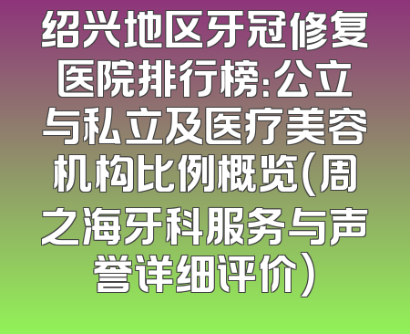 绍兴地区牙冠修复医院排行榜：公立与私立及医疗美容机构比例概览（周之海牙科服务与声誉详细评价）