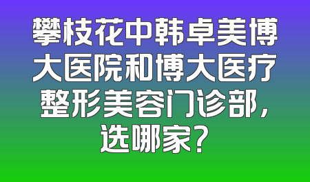 攀枝花中韩卓美博大医院和博大医疗整形美容门诊部，选哪家？