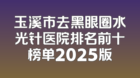 玉溪市去黑眼圈水光针医院排名前十榜单2025版